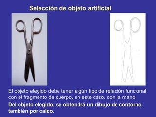 Selección de objeto artificial
El objeto elegido debe tener algún tipo de relación funcional
con el fragmento de cuerpo, en este caso, con la mano.
Del objeto elegido, se obtendrá un dibujo de contorno
también por calco.
 