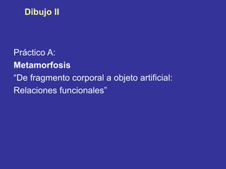 Dibujo II
Práctico A:
Metamorfosis
“De fragmento corporal a objeto artificial:
Relaciones funcionales”
 