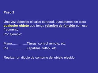 Paso 2
Una vez obtenido el calco corporal, buscaremos en casa
cualquier objeto que tenga relación de función con ese
fragmento.
Por ejemplo:
Mano…………..Tijeras, control remoto, etc.
Pie …………….Zapatillas, fútbol, etc.
Realizar un dibujo de contorno del objeto elegido.
 