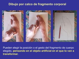 Dibujo por calco de fragmento corporal
Pueden elegir la posición o el gesto del fragmento de cuerpo
elegido, pensando en el objeto artificial en el que lo van a
transformar.
 
