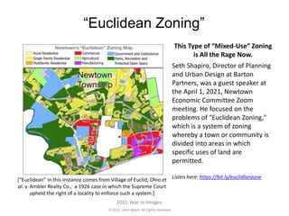 2021. John Mack. All rights reserved.
2021 Year in Images
“Euclidean Zoning”
This Type of “Mixed-Use” Zoning
is All the Rage Now.
Seth Shapiro, Director of Planning
and Urban Design at Barton
Partners, was a guest speaker at
the April 1, 2021, Newtown
Economic Committee Zoom
meeting. He focused on the
problems of "Euclidean Zoning,"
which is a system of zoning
whereby a town or community is
divided into areas in which
specific uses of land are
permitted.
Listen here: https://bit.ly/euclidianzone
[“Euclidean” in this instance comes from Village of Euclid, Ohio et
al. v. Ambler Realty Co., a 1926 case in which the Supreme Court
upheld the right of a locality to enforce such a system.]
 