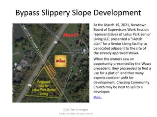 2021. John Mack. All rights reserved.
2021 Year in Images
Bypass Slippery Slope Development
At the March 15, 2021, Newtown
Board of Supervisors Work Session
representatives of Lotus Park Senior
Living LLC, presented a "sketch
plan" for a Senior Living facility to
be located adjacent to the site of
the already approved Wawa.
When the owners saw an
opportunity presented by the Wawa
precedent, they proceeded to find a
use for a plot of land that many
experts consider unfit for
development. Crossing Community
Church may be next to sell to a
developer.
More...
 