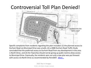 2021. John Mack. All rights reserved.
2021 Year in Images
Specific complaints from residents regarding this plan included: (1) the planned access to
Durham Road via Municipal Drive was unsafe, (2) a 2008 Durham Road Traffic Study
concluded that the preferred access to Durham Road from any development in the area
is North Drive, and (3) the Township should not be giving up public land to allow access
to Municipal Drive. Eventually, the residents won out and a new plan was put forward
with access via North Drive as recommended by PennDOT. More...
Controversial Toll Plan Denied!
I dubbed this the
“penis road”
 