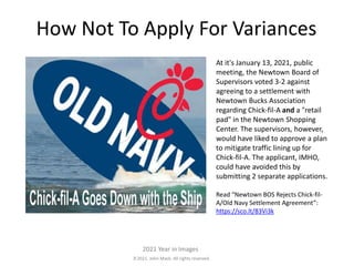 2021. John Mack. All rights reserved.
2021 Year in Images
At it's January 13, 2021, public
meeting, the Newtown Board of
Supervisors voted 3-2 against
agreeing to a settlement with
Newtown Bucks Association
regarding Chick-fil-A and a "retail
pad" in the Newtown Shopping
Center. The supervisors, however,
would have liked to approve a plan
to mitigate traffic lining up for
Chick-fil-A. The applicant, IMHO,
could have avoided this by
submitting 2 separate applications.
Read “Newtown BOS Rejects Chick-fil-
A/Old Navy Settlement Agreement”:
https://sco.lt/83Vi3k
How Not To Apply For Variances
 