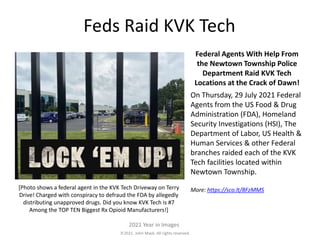 2021. John Mack. All rights reserved.
2021 Year in Images
Feds Raid KVK Tech
Federal Agents With Help From
the Newtown Township Police
Department Raid KVK Tech
Locations at the Crack of Dawn!
On Thursday, 29 July 2021 Federal
Agents from the US Food & Drug
Administration (FDA), Homeland
Security Investigations (HSI), The
Department of Labor, US Health &
Human Services & other Federal
branches raided each of the KVK
Tech facilities located within
Newtown Township.
More: https://sco.lt/8FzMMS
[Photo shows a federal agent in the KVK Tech Driveway on Terry
Drive! Charged with conspiracy to defraud the FDA by allegedly
distributing unapproved drugs. Did you know KVK Tech is #7
Among the TOP TEN Biggest Rx Opioid Manufacturers!]
 