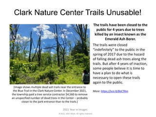 2021. John Mack. All rights reserved.
2021 Year in Images
Clark Nature Center Trails Unusable!
The trails have been closed to the
public for 4 years due to trees
killed by an insect known as the
Emerald Ash Borer.
The trails were closed
“indefinitely” to the public in the
spring of 2017 due to the hazard
of falling dead ash trees along the
trails. But after 4 years of inaction,
some people believe it is time to
have a plan to do what is
necessary to open these trails
again to the public.
More: https://sco.lt/8oCTAm
[Image shows multiple dead ash trails near the entrance to
the Blue Trail in the Clark Nature Center. In December 2021,
the township paid a tree service contractor $4,560 to remove
an unspecified number of dead trees in the Center – probably
closer to the park entrance than to the trails.]
 