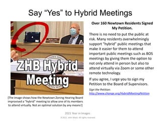 2021. John Mack. All rights reserved.
2021 Year in Images
Say “Yes” to Hybrid Meetings
Over 160 Newtown Residents Signed
My Petition.
There is no need to put the public at
risk. Many residents overwhelmingly
support "hybrid" public meetings that
make it easier for them to attend
important public meetings such as BOS
meetings by giving them the option to
not only attend in person but also to
attend virtually via Zoom or some other
remote technology.
If you agree, I urge you to sign my
Petition to the Board of Supervisors.
Sign the Petition:
http://www.change.org/HybridMeetingPetition
[The image shows how the Newtown Zoning Hearing Board
improvised a "hybrid" meeting to allow one of its members
to attend virtually. Not an optimal solution by any means!]
 