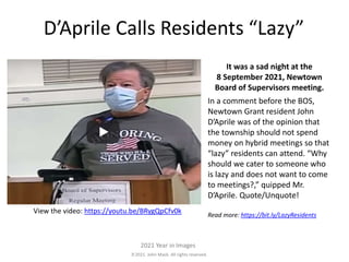 2021. John Mack. All rights reserved.
2021 Year in Images
D’Aprile Calls Residents “Lazy”
It was a sad night at the
8 September 2021, Newtown
Board of Supervisors meeting.
In a comment before the BOS,
Newtown Grant resident John
D’Aprile was of the opinion that
the township should not spend
money on hybrid meetings so that
“lazy” residents can attend. “Why
should we cater to someone who
is lazy and does not want to come
to meetings?,” quipped Mr.
D’Aprile. Quote/Unquote!
Read more: https://bit.ly/LazyResidents
View the video: https://youtu.be/BRygQpCfv0k
 