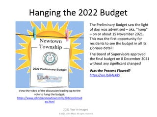 2021. John Mack. All rights reserved.
2021 Year in Images
Hanging the 2022 Budget
The Preliminary Budget saw the light
of day, was advertised – aka, “hung”
– on or about 15 November 2021.
This was the first opportunity for
residents to see the budget in all its
glorious detail!
The Board of Supervisors approved
the final budget on 8 December 2021
without any significant changes!
Was the Process Flawed?
https://sco.lt/64eX8S
View the video of the discussion leading up to the
vote to hang the budget:
https://www.johnmacknewtown.info/2022prelimvid
eo.html
 
