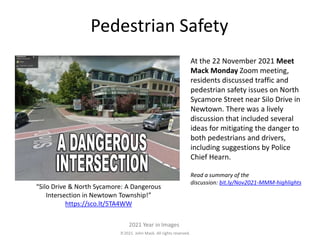 2021. John Mack. All rights reserved.
2021 Year in Images
Pedestrian Safety
At the 22 November 2021 Meet
Mack Monday Zoom meeting,
residents discussed traffic and
pedestrian safety issues on North
Sycamore Street near Silo Drive in
Newtown. There was a lively
discussion that included several
ideas for mitigating the danger to
both pedestrians and drivers,
including suggestions by Police
Chief Hearn.
Read a summary of the
discussion: bit.ly/Nov2021-MMM-highlights
“Silo Drive & North Sycamore: A Dangerous
Intersection in Newtown Township!”
https://sco.lt/5TA4WW
 