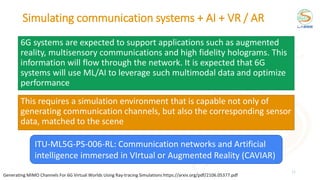 Simulating communication systems + AI + VR / AR
6G systems are expected to support applications such as augmented
reality, multisensory communications and high fidelity holograms. This
information will flow through the network. It is expected that 6G
systems will use ML/AI to leverage such multimodal data and optimize
performance
11
This requires a simulation environment that is capable not only of
generating communication channels, but also the corresponding sensor
data, matched to the scene
Generating MIMO Channels For 6G Virtual Worlds Using Ray-tracing Simulations https://arxiv.org/pdf/2106.05377.pdf
ITU-ML5G-PS-006-RL: Communication networks and Artificial
intelligence immersed in VIrtual or Augmented Reality (CAVIAR)
 