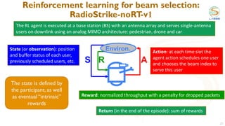 Reinforcement learning for beam selection:
RadioStrike-noRT
-v1
21
A
S R
Environ.
The RL agent is executed at a base station (BS) with an antenna array and serves single-antenna
users on downlink using an analog MIMO architecture: pedestrian, drone and car
Action: at each time slot the
agent action schedules one user
and chooses the beam index to
serve this user
Reward: normalized throughput with a penalty for dropped packets
State (or observation): position
and buffer status of each user,
previously scheduled users, etc.
Return (in the end of the episode): sum of rewards
The state is defined by
the participant, as well
as eventual “intrinsic”
rewards
 