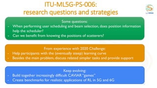 ITU-ML5G-PS-006:
research questions and strategies
22
Some questions:
- When performing user scheduling and beam selection, does position information
help the scheduler?
- Can we benefit from knowing the positions of scatterers?
From experience with 2020 Challenge:
- Help participants with the (eventually steep) learning curve
- Besides the main problem, discuss related simpler tasks and provide support
Keep evolving:
- Build together increasingly difficult CAVIAR “games”
- Create benchmarks for realistic applications of RL in 5G and 6G
 