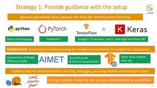 Several specialized tools, besides the ones for reinforcement learning
Strategy 1: Provide guidance with the setup
Qualcomm’s AI Model
Efficiency Toolkit
Deployment frameworks: facilitate pruning the models and quantizing the weights for acceleration
Auxiliary tools for (shallow) machine learning, debugging, assessing models and running on cloud
Most used language Google’s, TF versions 1 and 2, with high level Keras API
Facebook’s
Other tools: NVIDIA,
Intel, etc.
Tensorflow Lite
& PyTorch Quantization
It may not be trivial to set up your development workflow
23
&
 