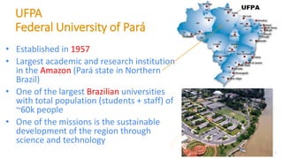 UFPA
Federal University of Pará
• Established in 1957
• Largest academic and research institution
in the Amazon (Pará state in Northern
Brazil)
• One of the largest Brazilian universities
with total population (students + staff) of
~60k people
• One of the missions is the sustainable
development of the region through
science and technology
3
 