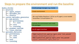 Steps to prepare the environment and run the baseline
Install package manager, e.g., Conda
Create environment
Activate the environment and install
the packages
We used Stables-Baselines 2.10 for our RL agent, so we needed
Tensorflow 1.14 and Python 3.6
Run RL agent train/test
Train: $ python3 train_agent.py ‘agent_name’ ‘train_episode’
outputs: ./model/’agent_name’.a2c
Test: $ python3 test_agent.py ‘agent_name’ ‘test_episode’
outputs: ./data/actions_’agent_name’.csv
37
 