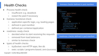 Copyright © JianKai Wang 2020-2021
Health Checks
● Process health check
○ insuﬃcient: e.g. deadlock
○ restart the pod if necessary
● liveness: functional check
○ application-speciﬁc logic, e.g. loading pages
○ deﬁned in pod manifest
○ deﬁned per container/application
● readiness: ready check
○ decided when to start receiving the requests
○ removed from load balancers
○ similar to liveness check
● types of health checks
○ tcpSocket: non-HTTP apps, like db
○ exec: scripts-/ programs-based, zero (success)
12
liveness checks deﬁned in pod manifest
...
spec:
containers:
- image: nginx:latest
name: nginx
livenessProbe:
httpGet:
path: /
port: 80
initialDelaySeconds: 5
timeoutSeconds: 1
periodSeconds: 10
failureThreshold: 3
ports:
...
readiness checks deﬁned in pod manifest
...
spec:
containers:
- image: nginx:latest
name: nginx
readinessProbe:
... (similar to the liveness)
 