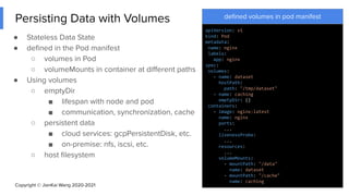 Copyright © JianKai Wang 2020-2021
Persisting Data with Volumes
● Stateless Data State
● deﬁned in the Pod manifest
○ volumes in Pod
○ volumeMounts in container at diﬀerent paths
● Using volumes
○ emptyDir
■ lifespan with node and pod
■ communication, synchronization, cache
○ persistent data
■ cloud services: gcpPersistentDisk, etc.
■ on-premise: nfs, iscsi, etc.
○ host ﬁlesystem
14
deﬁned volumes in pod manifest
apiVersion: v1
kind: Pod
metadata:
name: nginx
labels:
app: nginx
spec:
volumes:
- name: dataset
hostPath:
path: "/tmp/dataset"
- name: caching
emptyDir: {}
containers:
- image: nginx:latest
name: nginx
ports:
...
livenessProbe:
...
resources:
...
volumeMounts:
- mountPath: "/data"
name: dataset
- mountPath: "/cache"
name: caching
 