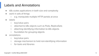 Copyright © JianKai Wang 2020-2021
Labels and Annotations
● k8s scales applications in both size and complexity
● work in sets of things
○ e.g. manipulate multiple HTTP portals at once
● labels
○ key/value pairs
○ attached to k8s objects such as Pods, ReplicaSets
○ attaching identifying information to k8s objects
○ foundation for grouping objects
● annotations
○ key/value pairs
○ storage mechanism to hold non-identifying information
○ for tools and libraries
15
 