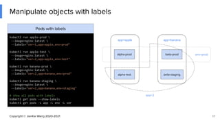 Copyright © JianKai Wang 2020-2021
env=prod
app=apple
Manipulate objects with labels
17
Pods with labels
kubectl run apple-prod 
--image=nginx:latest 
--labels="ver=1,app=apple,env=prod"
kubectl run apple-test 
--image=nginx:latest 
--labels="ver=2,app=apple,env=test"
kubectl run banana-prod 
--image=nginx:latest 
--labels="ver=2,app=banana,env=prod"
kubectl run banana-staging 
--image=nginx:latest 
--labels="ver=2,app=banana,env=staging"
# show all pods with labels
kubectl get pods --show-labels
kubectl get pods -L app -L env -L ver
alpha-prod
alpha-test
beta-prod
beta-staging
app=banana
app=2
 