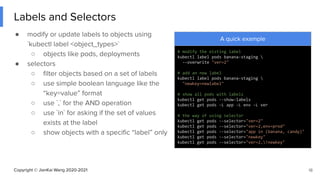 Copyright © JianKai Wang 2020-2021
Labels and Selectors
● modify or update labels to objects using
`kubectl label <object_types>`
○ objects like pods, deployments
● selectors
○ ﬁlter objects based on a set of labels
○ use simple boolean language like the
“key=value” format
○ use `,` for the AND operation
○ use `in` for asking if the set of values
exists at the label
○ show objects with a speciﬁc “label” only
18
A quick example
# modify the eisting label
kubectl label pods banana-staging 
--overwrite "ver=2"
# add an new label
kubectl label pods banana-staging 
"newkey=newlabel"
# show all pods with labels
kubectl get pods --show-labels
kubectl get pods -L app -L env -L ver
# the way of using selector
kubectl get pods --selector="ver=2"
kubectl get pods --selector="ver=2,env=prod"
kubectl get pods --selector="app in (banana, candy)"
kubectl get pods --selector="newkey"
kubectl get pods --selector="ver=2,!newkey"
 