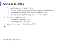 Copyright © JianKai Wang 2020-2021
Using Kubernetes
● From public cloud service providers
○ Google Kubernetes Engine (GKE) on Google Cloud Platform
○ Amazon Elastic Kubernetes Service (EKS) on AWS
○ Azure Kubernetes Service (AKS) on Microsoft Azure
● From bare metal servers
○ Raspberry Pi device arrays
○ From on-premise machines
● Using Kubernetes-IN-Docker tool (KIND)
● ...
2
 
