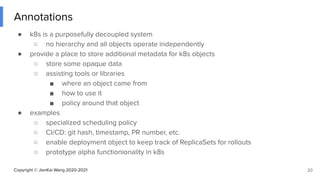 Copyright © JianKai Wang 2020-2021
Annotations
● k8s is a purposefully decoupled system
○ no hierarchy and all objects operate independently
● provide a place to store additional metadata for k8s objects
○ store some opaque data
○ assisting tools or libraries
■ where an object came from
■ how to use it
■ policy around that object
● examples
○ specialized scheduling policy
○ CI/CD: git hash, timestamp, PR number, etc.
○ enable deployment object to keep track of ReplicaSets for rollouts
○ prototype alpha functionionality in k8s
20
 