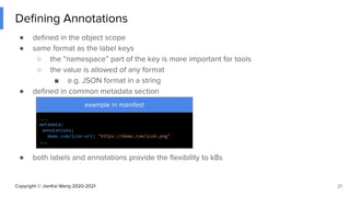 Copyright © JianKai Wang 2020-2021
Deﬁning Annotations
● deﬁned in the object scope
● same format as the label keys
○ the “namespace” part of the key is more important for tools
○ the value is allowed of any format
■ e.g. JSON format in a string
● deﬁned in common metadata section
● both labels and annotations provide the ﬂexibility to k8s
21
example in manifest
...
metadata:
annotations:
demo.com/icon-url: "https://demo.com/icon.png"
...
 