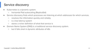 Copyright © JianKai Wang 2020-2021
Service discovery
● Kubernetes is a dynamic system.
○ horizontal Pod autoscaling (ReplicaSet)
● Service discovery ﬁnds which processes are listening at which addresses for which services.
○ resolves the information quickly and reliably
○ is a low latency system
○ stores a richer deﬁnition of what that service is
● Domain Name System (DNS) is a traditional service discovery system.
○ but it falls short in dynamic attributes of k8s
22
 
