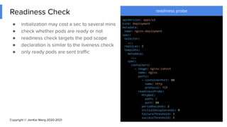 Copyright © JianKai Wang 2020-2021
Readiness Check
● initialization may cost a sec to several mins
● check whether pods are ready or not
● readiness check targets the pod scope
● declaration is similar to the liveness check
● only ready pods are sent traﬃc
27
readiness probe
apiVersion: apps/v1
kind: Deployment
metadata:
name: nginx-deployment
spec:
selector:
...
replicas: 3
template:
metadata:
...
spec:
containers:
- image: nginx:latest
name: nginx
ports:
- containerPort: 80
name: http
protocol: TCP
readinessProbe:
httpGet:
path: /
port: 80
periodSeconds: 2
initialDelaySeconds: 0
failureThreshold: 3
successThreshold: 1
 