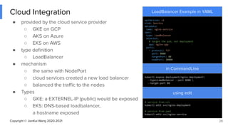 Copyright © JianKai Wang 2020-2021
Cloud Integration
● provided by the cloud service provider
○ GKE on GCP
○ AKS on Azure
○ EKS on AWS
● type deﬁnition
○ LoadBalancer
● mechanism
○ the same with NodePort
○ cloud services created a new load balancer
○ balanced the traﬃc to the nodes
● Types
○ GKE: a EXTERNEL-IP (public) would be exposed
○ EKS: DNS-based loadbalancer,
a hostname exposed
28
LoadBalancer Example in YAML
apiVersion: v1
kind: Service
metadata:
name: nginx-service
spec:
type: LoadBalancer
selector:
# target the pod, not deployment
app: nginx-app
ports:
- protocol: TCP
port: 8080
targetPort: 80
nodePort: 30000
in CommandLine
kubectl expose deployment/nginx-deployment
--type=LoadBalancer --port 8080 
--target-port 80
using edit
# service from cli
kubectl edit svc/nginx-deployment
# service from yaml
kubectl edit svc/nginx-service
 