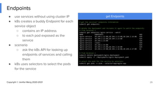 Copyright © JianKai Wang 2020-2021
Endpoints
● use services without using cluster IP
● k8s creates a buddy Endpoint for each
service object
○ contains an IP address
○ to each pod exposed as the
service
● scenario
○ ask the k8s API for looking up
endpoints of services and calling
them
● k8s uses selectors to select the pods
for the service
29
get Endpoints
# get the services’ endpoints information
kubectl get endpoints
# delete the deployment and recreate it again to watch the endpoints
# from terminal.1
kubectl get ednpoints nginx-service --watch
NAME ENDPOINTS AGE
nginx-service 10.244.2.12:80,10.244.2.13:80,10.244.2.14:80 42h
nginx-service 10.244.2.12:80,10.244.2.13:80 42h
nginx-service 10.244.2.13:80 42h
nginx-service <none> 42h
nginx-service 10.244.2.15:80 42h
nginx-service 10.244.2.15:80,10.244.2.16:80 42h
nginx-service 10.244.2.15:80,10.244.2.16:80,10.244.2.17:80 42
# from terminal.2
kubectl delete deployment/nginx-deployment
kubectl apply -f ./deployments/nginx-deployment.yaml
# select the pods for the service by selectors
kubectl get pods -o wide --selector=app=nginx-app
 