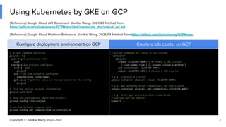 Copyright © JianKai Wang 2020-2021
Using Kubernetes by GKE on GCP
3
[Reference] Google Cloud API Document. JianKai Wang. 2021/04 fetched from
https://github.com/jiankaiwang/GCPNotes/blob/master/api_doc/gcloud_api.md .
[Reference] Google Cloud Platform Reference. JianKai Wang. 2021/04 fetched from https://github.com/jiankaiwang/GCPNotes.
Conﬁgure deployment environment on GCP Create a k8s cluster on GCP
# gcloud command hierarchy
gcloud [-h]
auth # get authorized info
list
config # get project configure
list [--all]
project
set # set the resource configure
compute/zone <zone_name>
get-value # get the value of the parameter to the config
project
# list the active account information
gcloud auth list
# show the information about the project
gcloud config list project
# set the default compute zone
gcloud config set compute/zone us-central1-a
# gcloud commands to create a k8s cluster
container
clusters
create <CLUSTER-NAME>  # create a k8s cluster
[--num-nodes <num>] [--scopes <cloud-platform>]
get-credentials <CLUSTER-NAME>
delete <CLUSTER-NAME> # delete a k8s cluster
# e.g. creating a cluster
gcloud container clusters create <CLUSTER-NAME>
# e.g. get authentication credentials for the cluster
gcloud container clusters get-credentials <CLUSTER-NAME>
# e.g. after get authentication credentials
# you now can use kubectl
kubectl ...
 