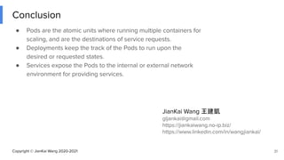 Copyright © JianKai Wang 2020-2021
Conclusion
● Pods are the atomic units where running multiple containers for
scaling, and are the destinations of service requests.
● Deployments keep the track of the Pods to run upon the
desired or requested states.
● Services expose the Pods to the internal or external network
environment for providing services.
31
JianKai Wang 王建凱
gljankai@gmail.com
https://jiankaiwang.no-ip.biz/
https://www.linkedin.com/in/wangjiankai/
 