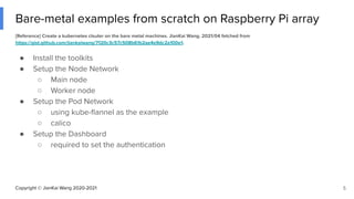 Copyright © JianKai Wang 2020-2021
Bare-metal examples from scratch on Raspberry Pi array
[Reference] Create a kubernetes clsuter on the bare metal machines. JianKai Wang. 2021/04 fetched from
https://gist.github.com/jiankaiwang/7120c3c57c508b61b2ae4e9dc2a100e1.
5
● Install the toolkits
● Setup the Node Network
○ Main node
○ Worker node
● Setup the Pod Network
○ using kube-ﬂannel as the example
○ calico
● Setup the Dashboard
○ required to set the authentication
 