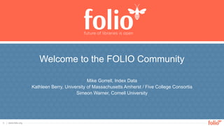 | www.folio.org
1
Mike Gorrell, Index Data
Kathleen Berry, University of Massachusetts Amherst / Five College Consortia
Simeon Warner, Cornell University
Welcome to the FOLIO Community
 