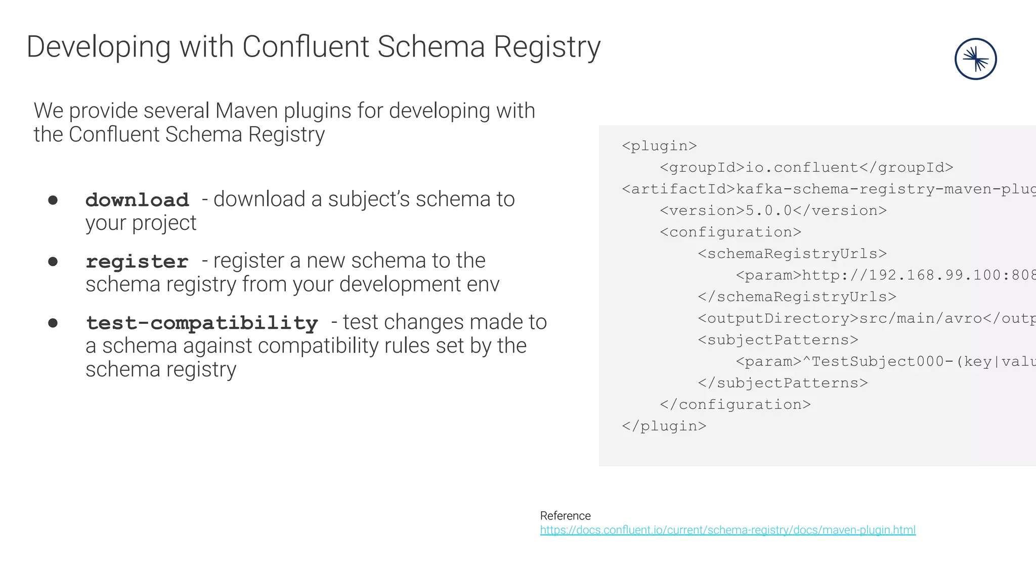 Developing with Conﬂuent Schema Registry
We provide several Maven plugins for developing with
the Conﬂuent Schema Registry
● download - download a subject’s schema to
your project
● register - register a new schema to the
schema registry from your development env
● test-compatibility - test changes made to
a schema against compatibility rules set by the
schema registry
Reference
https://docs.conﬂuent.io/current/schema-registry/docs/maven-plugin.html
<plugin>
<groupId>io.confluent</groupId>
<artifactId>kafka-schema-registry-maven-plug
<version>5.0.0</version>
<configuration>
<schemaRegistryUrls>
<param>http://192.168.99.100:808
</schemaRegistryUrls>
<outputDirectory>src/main/avro</outp
<subjectPatterns>
<param>^TestSubject000-(key|valu
</subjectPatterns>
</configuration>
</plugin>
 