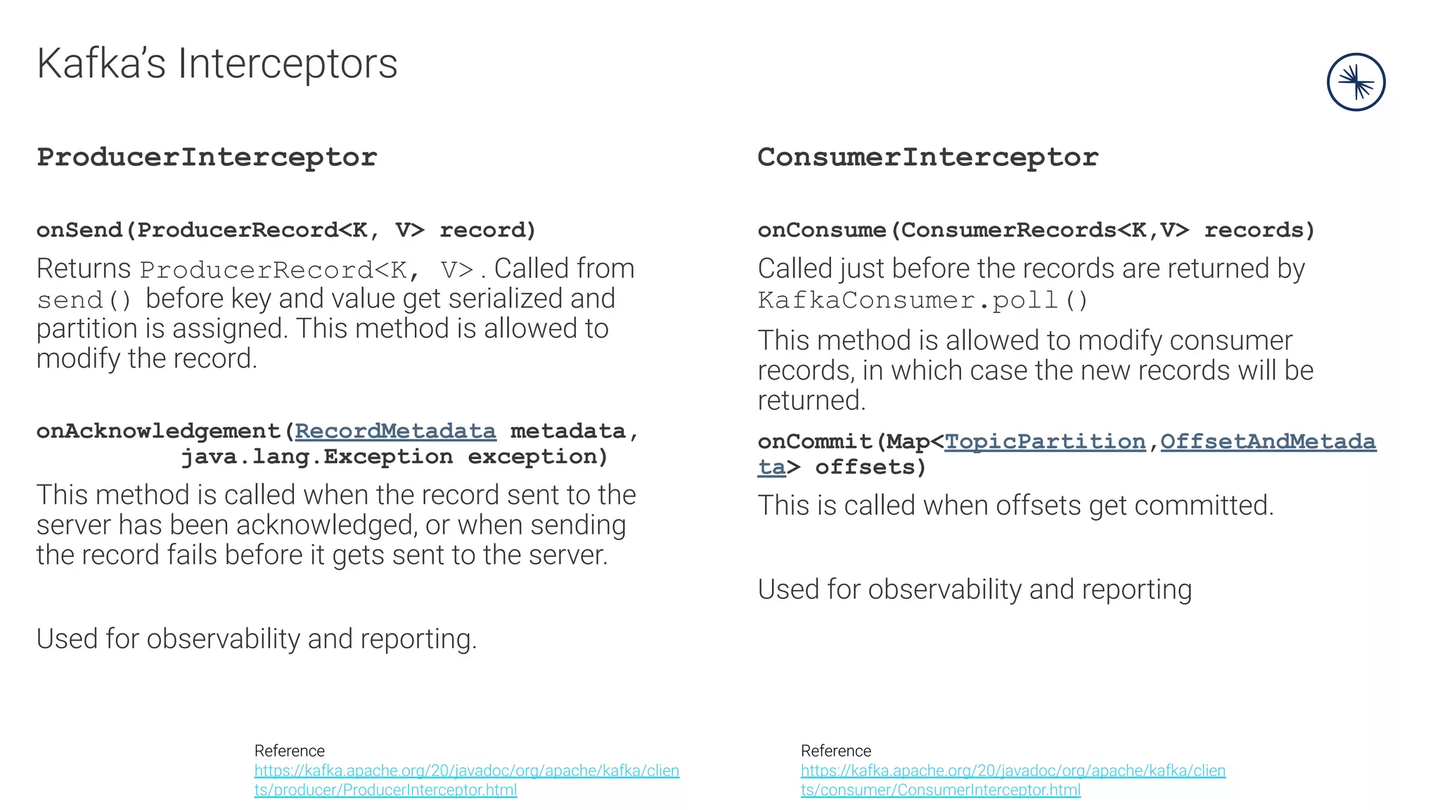 Kafka’s Interceptors
ProducerInterceptor
onSend(ProducerRecord<K, V> record)
Returns ProducerRecord<K, V> . Called from
send() before key and value get serialized and
partition is assigned. This method is allowed to
modify the record.
onAcknowledgement(RecordMetadata metadata,
java.lang.Exception exception)
This method is called when the record sent to the
server has been acknowledged, or when sending
the record fails before it gets sent to the server.
Used for observability and reporting.
ConsumerInterceptor
onConsume(ConsumerRecords<K,V> records)
Called just before the records are returned by
KafkaConsumer.poll()
This method is allowed to modify consumer
records, in which case the new records will be
returned.
onCommit(Map<TopicPartition,OffsetAndMetada
ta> offsets)
This is called when offsets get committed.
Used for observability and reporting
Reference
https://kafka.apache.org/20/javadoc/org/apache/kafka/clien
ts/producer/ProducerInterceptor.html
Reference
https://kafka.apache.org/20/javadoc/org/apache/kafka/clien
ts/consumer/ConsumerInterceptor.html
 