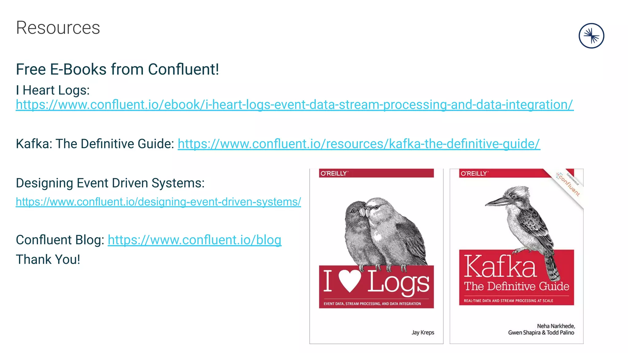 Resources
Free E-Books from Conﬂuent!
I Heart Logs:
https://www.conﬂuent.io/ebook/i-heart-logs-event-data-stream-processing-and-data-integration/
Kafka: The Deﬁnitive Guide: https://www.conﬂuent.io/resources/kafka-the-deﬁnitive-guide/
Designing Event Driven Systems:
https://www.confluent.io/designing-event-driven-systems/
Conﬂuent Blog: https://www.conﬂuent.io/blog
Thank You!
 