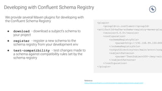 Developing with Conﬂuent Schema Registry
We provide several Maven plugins for developing with
the Conﬂuent Schema Registry
● download - download a subject’s schema to
your project
● register - register a new schema to the
schema registry from your development env
● test-compatibility - test changes made to
a schema against compatibility rules set by the
schema registry
Reference
https://docs.conﬂuent.io/current/schema-registry/docs/maven-plugin.html
<plugin>
<groupId>io.confluent</groupId>
<artifactId>kafka-schema-registry-maven-plug
<version>5.0.0</version>
<configuration>
<schemaRegistryUrls>
<param>http://192.168.99.100:808
</schemaRegistryUrls>
<outputDirectory>src/main/avro</outp
<subjectPatterns>
<param>^TestSubject000-(key|valu
</subjectPatterns>
</configuration>
</plugin>
 