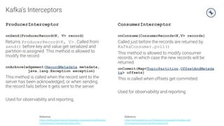 Kafka’s Interceptors
ProducerInterceptor
onSend(ProducerRecord<K, V> record)
Returns ProducerRecord<K, V> . Called from
send() before key and value get serialized and
partition is assigned. This method is allowed to
modify the record.
onAcknowledgement(RecordMetadata metadata,
java.lang.Exception exception)
This method is called when the record sent to the
server has been acknowledged, or when sending
the record fails before it gets sent to the server.
Used for observability and reporting.
ConsumerInterceptor
onConsume(ConsumerRecords<K,V> records)
Called just before the records are returned by
KafkaConsumer.poll()
This method is allowed to modify consumer
records, in which case the new records will be
returned.
onCommit(Map<TopicPartition,OffsetAndMetada
ta> offsets)
This is called when offsets get committed.
Used for observability and reporting
Reference
https://kafka.apache.org/20/javadoc/org/apache/kafka/clien
ts/producer/ProducerInterceptor.html
Reference
https://kafka.apache.org/20/javadoc/org/apache/kafka/clien
ts/consumer/ConsumerInterceptor.html
 