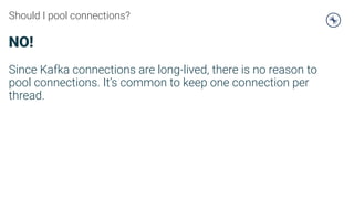 Should I pool connections?
NO!
Since Kafka connections are long-lived, there is no reason to
pool connections. It’s common to keep one connection per
thread.
 