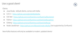 Use a good client!
Clients
● Java/Scala - default clients, comes with Kafka
● C/C++ - https://github.com/edenhill/librdkafka
● C#/.Net - https://github.com/conﬂuentinc/conﬂuent-kafka-dotnet
● Python - https://github.com/conﬂuentinc/conﬂuent-kafka-python
● Golang - https://github.com/conﬂuentinc/conﬂuent-kafka-go
● Node/JavaScript - https://github.com/Blizzard/node-rdkafka (not supported by Conﬂuent!)
New Kafka features will only be available to modern, updated clients!
 