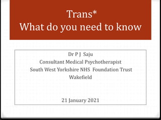 Trans*
What do you need to know
Dr P J Saju
Consultant Medical Psychotherapist
South West Yorkshire NHS Foundation Trust
Wakefield
21 January 2021
 