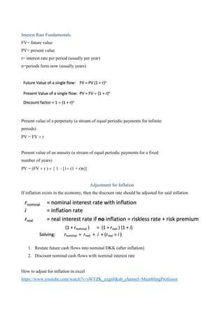 Interest Rate Fundamentals
FV= future value
PV= present value
r= interest rate per period (usually per year)
n=periods form now (usually years)
Present value of a perpetuity (a stream of equal periodic payments for infinite
periods)
PV = FV r
Present value of an annuity (a stream of equal periodic payments for a fixed
number of years)
PV = (FV r ) { 1 – [1 (1 + r)n]}
Adjustment for Inflation
If inflation exists in the economy, then the discount rate should be adjusted for said inflation
1. Restate future cash flows into nominal DKK (after inflation)
2. Discount nominal cash flows with nominal interest rate
How to adjust for inflation in excel
https://www.youtube.com/watch?v=sWTZK_zzgn8&ab_channel=MumblingProfessor
 