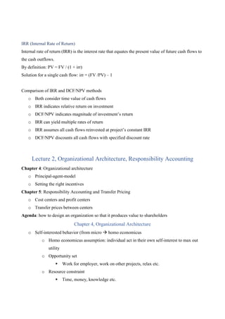 IRR (Internal Rate of Return)
Internal rate of return (IRR) is the interest rate that equates the present value of future cash flows to
the cash outflows.
By definition: PV = FV / (1 + irr)
Solution for a single cash flow: irr = (FV /PV) – 1
Comparison of IRR and DCF/NPV methods
o Both consider time value of cash flows
o IRR indicates relative return on investment
o DCF/NPV indicates magnitude of investment’s return
o IRR can yield multiple rates of return
o IRR assumes all cash flows reinvested at project’s constant IRR
o DCF/NPV discounts all cash flows with specified discount rate
Lecture 2, Organizational Architecture, Responsibility Accounting
Chapter 4: Organizational architecture
o Principal-agent-model
o Setting the right incentives
Chapter 5: Responsibility Accounting and Transfer Pricing
o Cost centers and profit centers
o Transfer prices between centers
Agenda: how to design an organization so that it produces value to shareholders
Chapter 4, Organizational Architecture
o Self-interested behavior (from micro  homo economicus
o Homo economicus assumption: individual act in their own self-interest to max out
utility
o Opportunity set
 Work for employer, work on other projects, relax etc.
o Resource constraint
 Time, money, knowledge etc.
 