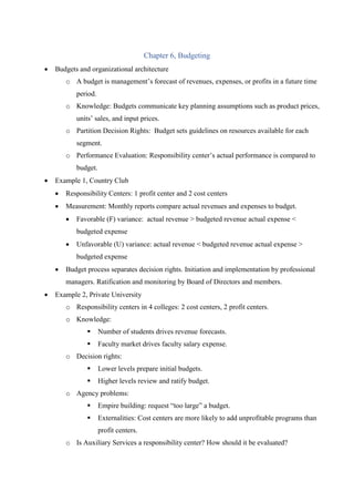 Chapter 6, Budgeting
 Budgets and organizational architecture
o A budget is management’s forecast of revenues, expenses, or profits in a future time
period.
o Knowledge: Budgets communicate key planning assumptions such as product prices,
units’ sales, and input prices.
o Partition Decision Rights: Budget sets guidelines on resources available for each
segment.
o Performance Evaluation: Responsibility center’s actual performance is compared to
budget.
 Example 1, Country Club
 Responsibility Centers: 1 profit center and 2 cost centers
 Measurement: Monthly reports compare actual revenues and expenses to budget.
 Favorable (F) variance: actual revenue > budgeted revenue actual expense <
budgeted expense
 Unfavorable (U) variance: actual revenue < budgeted revenue actual expense >
budgeted expense
 Budget process separates decision rights. Initiation and implementation by professional
managers. Ratification and monitoring by Board of Directors and members.
 Example 2, Private University
o Responsibility centers in 4 colleges: 2 cost centers, 2 profit centers.
o Knowledge:
 Number of students drives revenue forecasts.
 Faculty market drives faculty salary expense.
o Decision rights:
 Lower levels prepare initial budgets.
 Higher levels review and ratify budget.
o Agency problems:
 Empire building: request “too large” a budget.
 Externalities: Cost centers are more likely to add unprofitable programs than
profit centers.
o Is Auxiliary Services a responsibility center? How should it be evaluated?
 