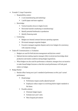  Example 3, Large Corporation
o Responsibility centers:
 2 cost (manufacturing and marketing)
 1 profit (paper and toner supplies)
o Knowledge:
 Vertical transfers (lower to higher levels)
 Horizontal transfers (marketing to manufacturing)
 Identify potential bottlenecks in production
 Identify financing needs
o Contracting:
 Budgets are internal contracts between operating segments
 Divisional managers negotiate budgets
 Executive managers negotiate disputes and review budgets for consistency
with corporate strategy
 Trade-off: Communication vs. Evaluation
o Budgets are used for both decision management and decision control.
o Optimal decision making requires managers fully reveal private knowledge about
production and market conditions during budget negotiations.
o When budgets are also used for performance evaluation, managers have an incentive
to make biased budget forecasts so that their actual performance will look good
relative to budget.
 Budget Rachet
o Ratchet effect: basing next year’s standard of performance on this year’s actual
performance
 Disadvantage
 Performance targets usually adjusted upward
 Employees reduce output to avoid being held to higher standards in
the future
 Possible solution
 Eliminate budget targets
 Estimate next year’s sales
 More frequent job rotation
 
