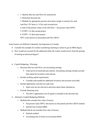 o 1. Identify after-tax cash flows for each period
2. Determine discount rate
3. Multiply by appropriate present-value factor (single or annuity) for each
cash flow. PV factor is 1.0 for cash invested now
4. Sum of the present values of all cash flows = net present value (NPV)
5. If NPV 0, then accept project
6. If NPV < 0, then reject project
NPV is also known as discounted cash flow (DCF).
Some Factors are Difficult to Quantify, but Important to Consider
 Consider the example of a worker considering returning to school to get an MBA degree.
 How would you account for the additional utility the worker would receive from the prestige
of earning an advanced degree?
 Capital Budgeting - Warnings
o Discount after-tax cash flows, not accounting earnings
 Cash can be invested and earn interest. Accounting earnings include accruals
that cannot be invested or earn interest.
o Include working capital requirements
 Consider cash needed for additional inventory and accounts receivable.
o Include opportunity costs but not sunk costs
 Sunk costs are not relevant to decisions about future alternatives.
o Exclude financing costs
 The firm’s opportunity cost of capital is included in the discount rate.
 Alternative Capital Budgeting Methods
o Methods that consider time value of money:
 Net present value (NPV), also known as discounted cash flow (DCF) method
 Internal rate of return (IRR)
o Methods that do not consider time value of money:
 Payback method
 Accounting rate of return on investment (ROI)
 