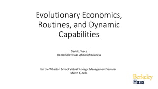 Evolutionary Economics,
Routines, and Dynamic
Capabilities
David J. Teece
UC Berkeley Haas School of Business
for the Wharton School Virtual Strategic Management Seminar
March 4, 2021
 